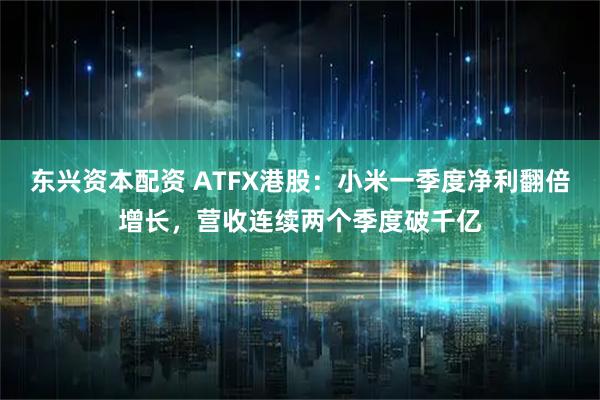 东兴资本配资 ATFX港股：小米一季度净利翻倍增长，营收连续两个季度破千亿