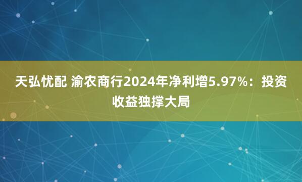 天弘忧配 渝农商行2024年净利增5.97%：投资收益独撑大局