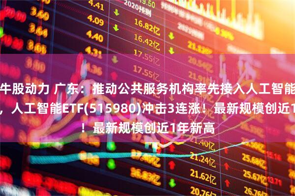 牛股动力 广东：推动公共服务机构率先接入人工智能大模型，人工智能ETF(515980)冲击3连涨！最新规模创近1年新高