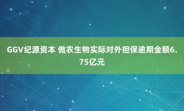 GGV纪源资本 傲农生物实际对外担保逾期金额6.75亿元