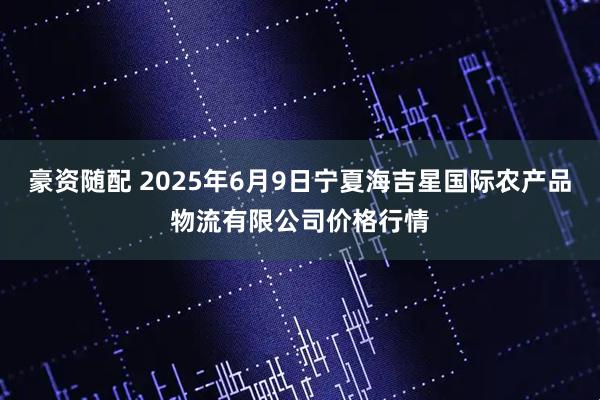 豪资随配 2025年6月9日宁夏海吉星国际农产品物流有限公司价格行情