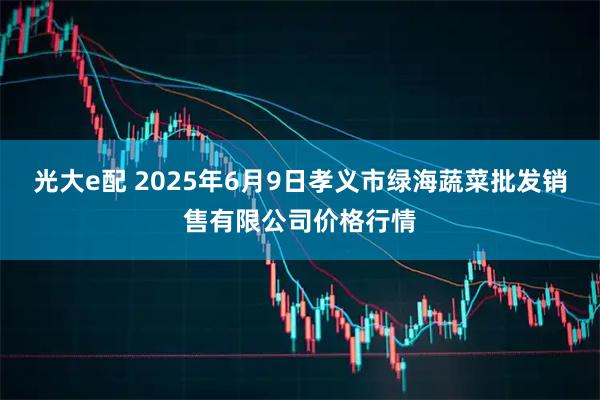 光大e配 2025年6月9日孝义市绿海蔬菜批发销售有限公司价格行情