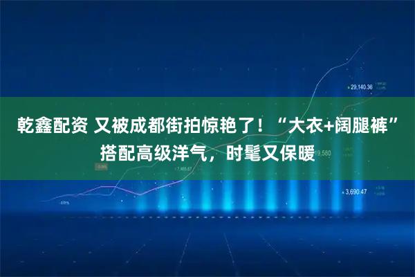 乾鑫配资 又被成都街拍惊艳了！“大衣+阔腿裤”搭配高级洋气，时髦又保暖