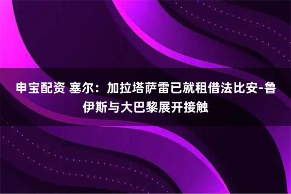 申宝配资 塞尔：加拉塔萨雷已就租借法比安-鲁伊斯与大巴黎展开接触