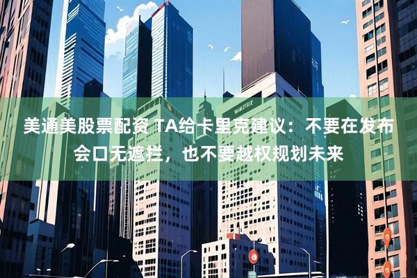 美通美股票配资 TA给卡里克建议：不要在发布会口无遮拦，也不要越权规划未来