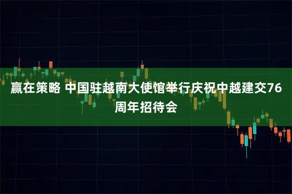 赢在策略 中国驻越南大使馆举行庆祝中越建交76周年招待会