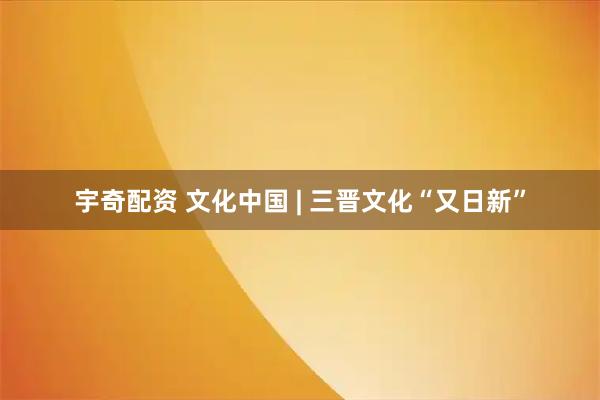 宇奇配资 文化中国 | 三晋文化“又日新”