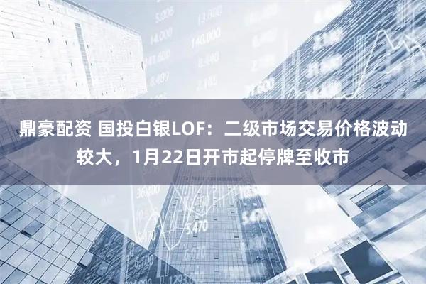 鼎豪配资 国投白银LOF：二级市场交易价格波动较大，1月22日开市起停牌至收市