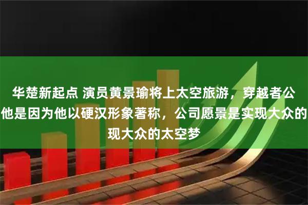 华楚新起点 演员黄景瑜将上太空旅游,穿越者公司:选他是因为他以硬汉形象著称,公司愿景是实现大众的太空梦