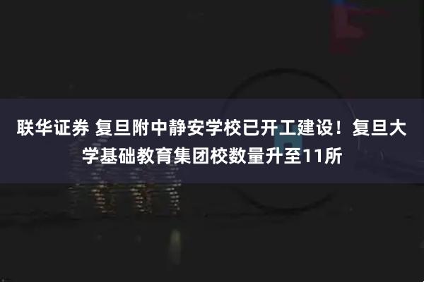 联华证券 复旦附中静安学校已开工建设！复旦大学基础教育集团校数量升至11所
