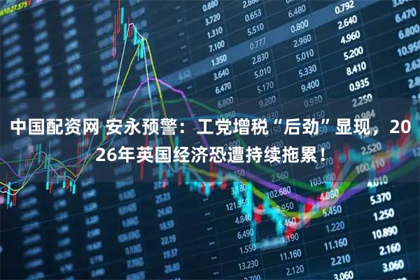 中国配资网 安永预警：工党增税“后劲”显现，2026年英国经济恐遭持续拖累！