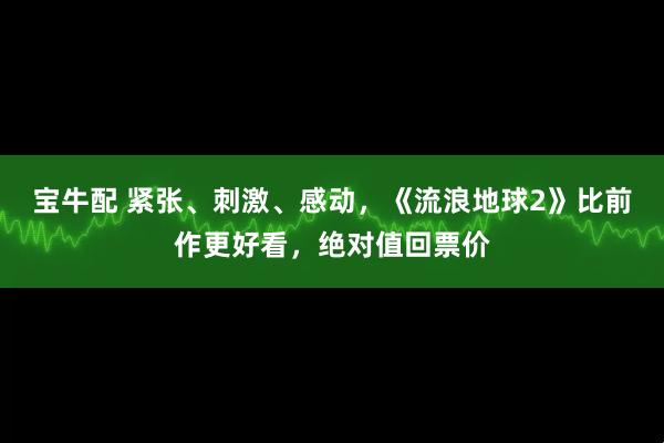 宝牛配 紧张、刺激、感动，《流浪地球2》比前作更好看，绝对值回票价