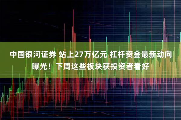 中国银河证券 站上27万亿元 杠杆资金最新动向曝光！下周这些板块获投资者看好