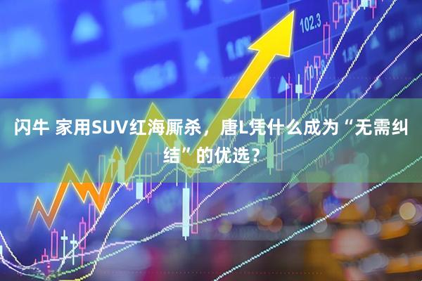 闪牛 家用SUV红海厮杀，唐L凭什么成为“无需纠结”的优选？