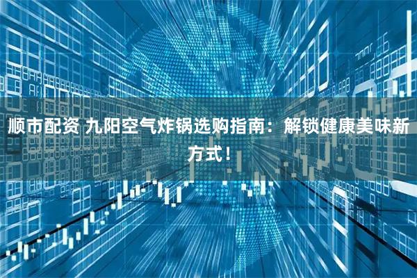 顺市配资 九阳空气炸锅选购指南：解锁健康美味新方式！