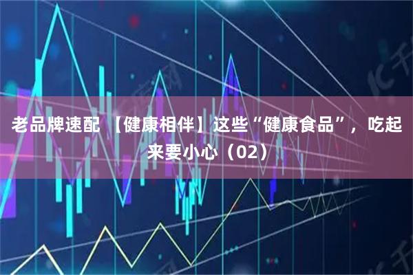 老品牌速配 【健康相伴】这些“健康食品”，吃起来要小心（02）