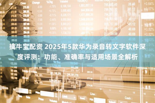 擒牛宝配资 2025年5款华为录音转文字软件深度评测：功能、准确率与适用场景全解析