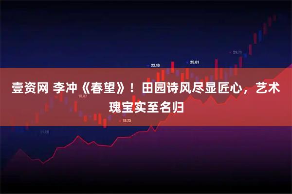 壹资网 李冲《春望》！田园诗风尽显匠心，艺术瑰宝实至名归