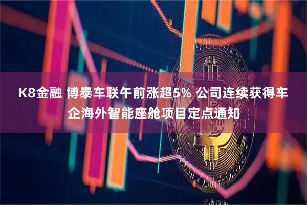 K8金融 博泰车联午前涨超5% 公司连续获得车企海外智能座舱项目定点通知