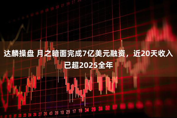 达麟操盘 月之暗面完成7亿美元融资，近20天收入已超2025全年