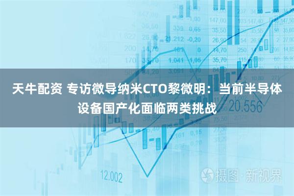 天牛配资 专访微导纳米CTO黎微明：当前半导体设备国产化面临两类挑战
