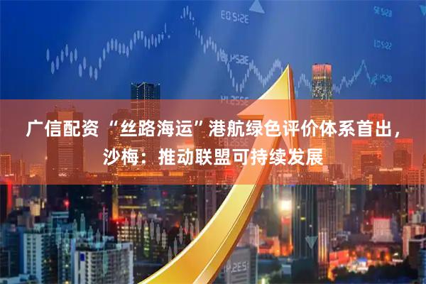 广信配资 “丝路海运”港航绿色评价体系首出，沙梅：推动联盟可持续发展