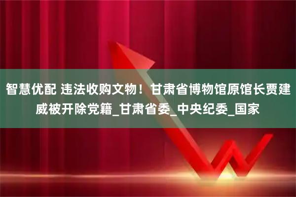 智慧优配 违法收购文物！甘肃省博物馆原馆长贾建威被开除党籍_甘肃省委_中央纪委_国家