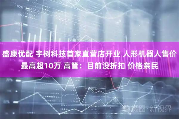 盛康优配 宇树科技首家直营店开业 人形机器人售价最高超10万 高管：目前没折扣 价格亲民