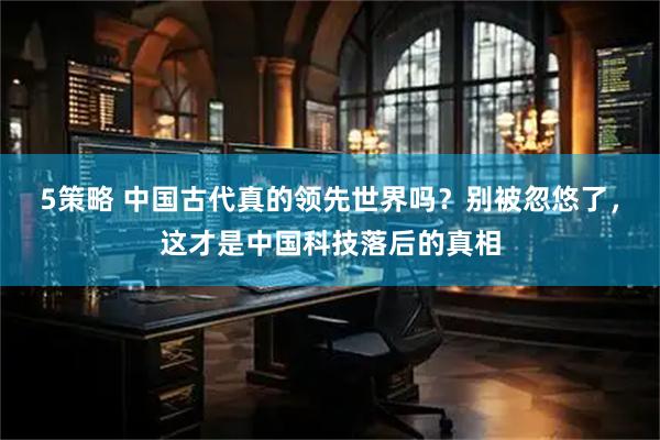 5策略 中国古代真的领先世界吗？别被忽悠了，这才是中国科技落后的真相