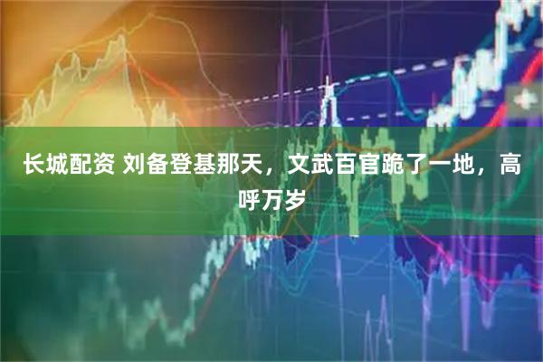 长城配资 刘备登基那天，文武百官跪了一地，高呼万岁