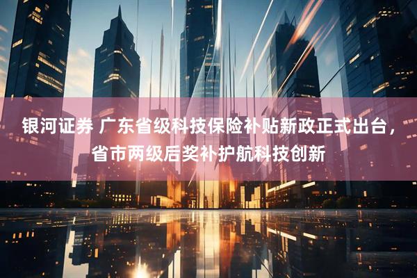 银河证券 广东省级科技保险补贴新政正式出台，省市两级后奖补护航科技创新
