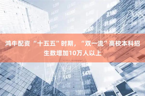 鸿牛配资 “十五五”时期，“双一流”高校本科招生数增加10万人以上