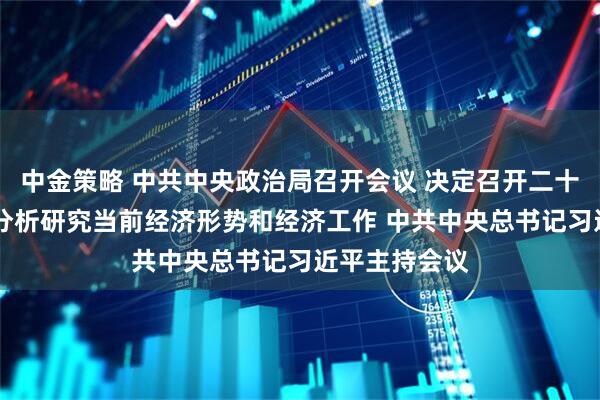 中金策略 中共中央政治局召开会议 决定召开二十届五中全会 分析研究当前经济形势和经济工作 中共中央总书记习近平主持会议