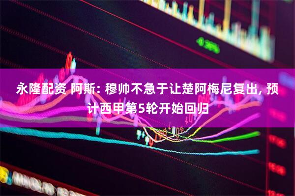 永隆配资 阿斯: 穆帅不急于让楚阿梅尼复出, 预计西甲第5轮开始回归